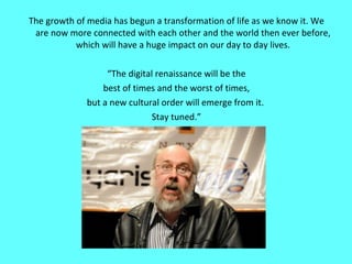 The growth of media has begun a transformation of life as we know it. We are now more connected with each other and the world then ever before, which will have a huge impact on our day to day lives. “ The digital renaissance will be the best of times and the worst of times, but a new cultural order will emerge from it.  Stay tuned.” 