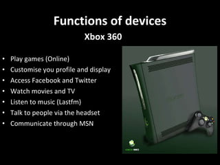 Functions of devices Play games (Online) Customise you profile and display Access Facebook and Twitter Watch movies and TV  Listen to music (Lastfm) Talk to people via the headset Communicate through MSN Xbox 360 