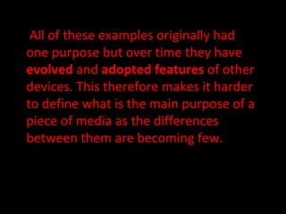 All of these examples originally had one purpose but over time they have  evolved  and  adopted features  of other devices. This therefore makes it harder to define what is the main purpose of a piece of media as the differences between them are becoming few. 