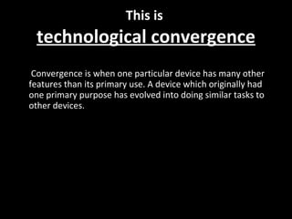 This is  technological convergence Convergence is when one particular device has many other features than its primary use. A device which originally had one primary purpose has evolved into doing similar tasks to other devices. 