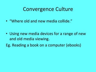 Convergence Culture “ Where old and new media collide.” Using new media devices for a range of new and old media viewing.  Eg. Reading a book on a computer (ebooks) 