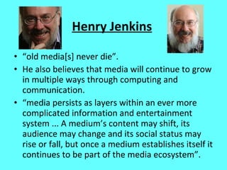 Henry Jenkins “ old media[s] never die”.  He also believes that media will continue to grow in multiple ways through computing and communication. “ media persists as layers within an ever more complicated information and entertainment system ... A medium’s content may shift, its audience may change and its social status may rise or fall, but once a medium establishes itself it continues to be part of the media ecosystem”. 