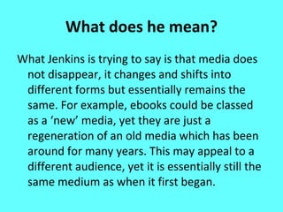 What does he mean? What Jenkins is trying to say is that media does not disappear, it changes and shifts into different forms but essentially remains the same. For example, ebooks could be classed as a ‘new’ media, yet they are just a regeneration of an old media which has been around for many years. This may appeal to a different audience, yet it is essentially still the same medium as when it first began. 