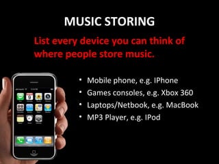 MUSIC STORING
List every device you can think of
where people store music.

          •   Mobile phone, e.g. IPhone
          •   Games consoles, e.g. Xbox 360
          •   Laptops/Netbook, e.g. MacBook
          •   MP3 Player, e.g. IPod
 