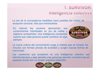 La era de la convergencia mediática hace posibles los modos de
recepción comunal, más que individualista.
En internet los usuarios aprovechan sus
conocimientos individuales en pro de metas y
objetivos compartidos. Una inteligencia compartida
supone que cada persona puede contribuir en algosupone que cada persona puede contribuir en algo
siempre.
La nueva cultura del conocimiento surge a medida que se rompen los
vínculos con formas previas de sociedad y surgen nuevas formas de
comunidad.
Las cuestiones que prosperan en una inteligencia colectiva son
interdisciplinares y esto permite a las personas ejercitar competencias en
espacios donde aún no existen expertos prescritos.
 