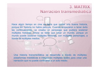 Hace algún tiempo en cine se tenía que contar una buena historia,
porque sin historia no había película. Cuando empezaron a tener éxito
las continuaciones, se creaba un personaje que pudiera sostener
múltiples historias. Ahora se tiene que crear un mundo, porque un
mundo puede sostener múltiples historias, con múltiples personajes, a
Una historia transmediática se desarrolla a través de múltiples
plataformas mediáticas e integrando múltiples textos para crear una
narración que no puede confinarse a un solo medio.
mundo puede sostener múltiples historias, con múltiples personajes, a
través de múltiples medios.
 