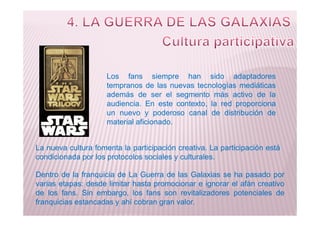 Los fans siempre han sido adaptadores
tempranos de las nuevas tecnologías mediáticas
además de ser el segmento más activo de la
audiencia. En este contexto, la red proporciona
un nuevo y poderoso canal de distribución deun nuevo y poderoso canal de distribución de
material aficionado.
La nueva cultura fomenta la participación creativa. La participación está
condicionada por los protocolos sociales y culturales.
Dentro de la franquicia de La Guerra de las Galaxias se ha pasado por
varias etapas: desde limitar hasta promocionar e ignorar el afán creativo
de los fans. Sin embargo, los fans son revitalizadores potenciales de
franquicias estancadas y ahí cobran gran valor.
 