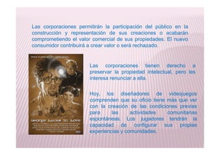 Las corporaciones permitirán la participación del público en la
construcción y representación de sus creaciones o acabarán
comprometiendo el valor comercial de sus propiedades. El nuevo
consumidor contribuirá a crear valor o será rechazado.
Las corporaciones tienen derecho a
preservar la propiedad intelectual, pero les
interesa renunciar a ella.interesa renunciar a ella.
Hoy, los diseñadores de videojuegos
comprenden que su oficio tiene más que ver
con la creación de las condiciones previas
para las actividades comunitarias
espontáneas. Los jugadores tendrán la
capacidad de configurar sus propias
experiencias y comunidades.
 