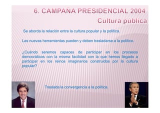 Se aborda la relación entre la cultura popular y la política.
¿Cuándo seremos capaces de participar en los procesos
democráticos con la misma facilidad con la que hemos llegado a
Las nuevas herramientas pueden y deben trasladarse a la político.
democráticos con la misma facilidad con la que hemos llegado a
participar en los reinos imaginarios construidos por la cultura
popular?
Traslada la convergencia a la política.
 