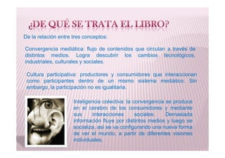De la relación entre tres conceptos:
Convergencia mediática: flujo de contenidos que circulan a través de
distintos medios. Logra descubrir los cambios tecnológicos,
industriales, culturales y sociales.
Cultura participativa: productores y consumidores que interaccionan
como participantes dentro de un mismo sistema mediático. Sin
Inteligencia colectiva: la convergencia se produce
en el cerebro de los consumidores y mediante
sus interacciones sociales. Demasiada
información fluye por distintos medios y luego se
socializa, así se va configurando una nueva forma
de ver el mundo, a partir de diferentes visiones
individuales.
como participantes dentro de un mismo sistema mediático. Sin
embargo, la participación no es igualitaria.
 