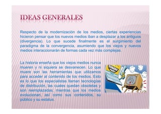 Respecto de la modernización de los medios, ciertas experiencias
hicieron pensar que los nuevos medios iban a desplazar a los antiguos
(divergencia). Lo que sucede finalmente es el surgimiento del
paradigma de la convergencia, asumiendo que los viejos y nuevos
medios interaccionarán de formas cada vez más complejas.
La historia enseña que los viejos medios nunca
mueren y ni siquiera se desvanecen. Lo que
muere son las herramientas que utilizamos
para acceder al contenido de los medios. Esto
es lo que los especialistas llaman tecnologías
de distribución, las cuales quedan obsoletas y
son reemplazadas; mientras que los medios
evolucionan, así como sus contenidos, su
público y su estatus.
 