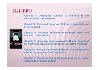 Capítulo 1: Destripando Survivor: La anatomía de una
comunidad de conocimientos.
Capítulo 2: Comprando American Idol: cómo nos venden en
la telerrealidad.
Capítulo 3: En busca del unicornio de papel: Matrix y la
narración transmediática.narración transmediática.
Capítulo 4: ¿La guerra de las galaxias de Quentin Tarantino?
La creatividad popular se enfrenta con la industria mediática.
Capítulo 5: Por qué sabe escribir Heather: La alfabetización
mediática y las guerras de Harry Potter.
Capítulo 6: Photoshop para la democracia: La nueva relación
entre política y cultura popular.
 