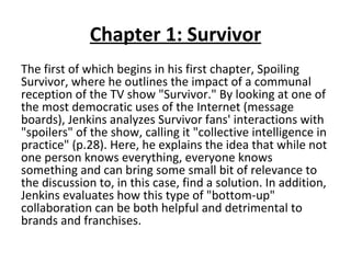 Chapter 1: Survivor The first of which begins in his first chapter, Spoiling Survivor, where he outlines the impact of a communal reception of the TV show "Survivor." By looking at one of the most democratic uses of the Internet (message boards), Jenkins analyzes Survivor fans' interactions with "spoilers" of the show, calling it "collective intelligence in practice" (p.28). Here, he explains the idea that while not one person knows everything, everyone knows something and can bring some small bit of relevance to the discussion to, in this case, find a solution. In addition, Jenkins evaluates how this type of "bottom-up" collaboration can be both helpful and detrimental to brands and franchises. 