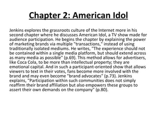 Chapter 2: American Idol Jenkins explores the grassroots culture of the Internet more in his second chapter where he discusses American Idol, a TV show made for audience participation. He begins the chapter by explaining the power of marketing brands via multiple "transactions," instead of using traditionally isolated mediums. He writes, "The experience should not be contained within a single media platform, but should extend across as many media as possible" (p.69). This method allows for advertisers, like Coca Cola, to be more than intellectual property; they are emotional capital. And in such a participant-oriented show that allows viewers to text in their votes, fans become more involved with the brand and may even become "brand advocates" (p.73). Jenkins explains, "Participation within such communities does not simply reaffirm their brand affiliation but also empowers these groups to assert their own demands on the company" (p.80). 