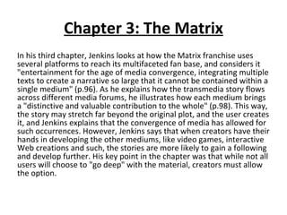 Chapter 3: The Matrix In his third chapter, Jenkins looks at how the Matrix franchise uses several platforms to reach its multifaceted fan base, and considers it "entertainment for the age of media convergence, integrating multiple texts to create a narrative so large that it cannot be contained within a single medium" (p.96). As he explains how the transmedia story flows across different media forums, he illustrates how each medium brings a "distinctive and valuable contribution to the whole" (p.98). This way, the story may stretch far beyond the original plot, and the user creates it, and Jenkins explains that the convergence of media has allowed for such occurrences. However, Jenkins says that when creators have their hands in developing the other mediums, like video games, interactive Web creations and such, the stories are more likely to gain a following and develop further. His key point in the chapter was that while not all users will choose to "go deep" with the material, creators must allow the option. 