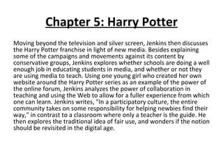 Chapter 5: Harry Potter Moving beyond the television and silver screen, Jenkins then discusses the Harry Potter franchise in light of new media. Besides explaining some of the campaigns and movements against its content by conservative groups, Jenkins explores whether schools are doing a well enough job in educating students in media, and whether or not they are using media to teach. Using one young girl who created her own website around the Harry Potter series as an example of the power of the online forum, Jenkins analyzes the power of collaboration in teaching and using the Web to allow for a fuller experience from which one can learn. Jenkins writes, "In a participatory culture, the entire community takes on some responsibility for helping newbies find their way," in contrast to a classroom where only a teacher is the guide. He then explores the traditional idea of fair use, and wonders if the notion should be revisited in the digital age. 