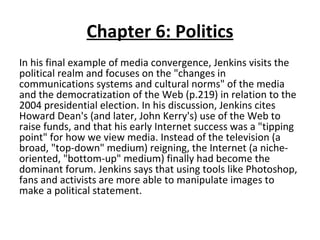 Chapter 6: Politics In his final example of media convergence, Jenkins visits the political realm and focuses on the "changes in communications systems and cultural norms" of the media and the democratization of the Web (p.219) in relation to the 2004 presidential election. In his discussion, Jenkins cites Howard Dean's (and later, John Kerry's) use of the Web to raise funds, and that his early Internet success was a "tipping point" for how we view media. Instead of the television (a broad, "top-down" medium) reigning, the Internet (a niche-oriented, "bottom-up" medium) finally had become the dominant forum. Jenkins says that using tools like Photoshop, fans and activists are more able to manipulate images to make a political statement . 