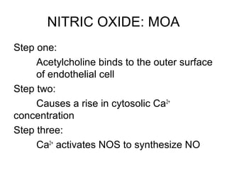 NITRIC OXIDE: MOA
Step one:
Acetylcholine binds to the outer surface
of endothelial cell
Step two:
Causes a rise in cytosolic Ca2+
concentration
Step three:
Ca2+
activates NOS to synthesize NO
 