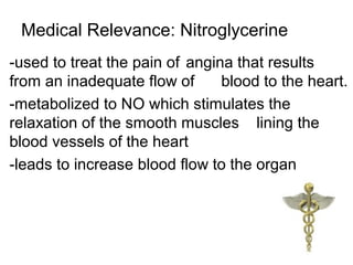 Medical Relevance: Nitroglycerine
-used to treat the pain of angina that results
from an inadequate flow of blood to the heart.
-metabolized to NO which stimulates the
relaxation of the smooth muscles lining the
blood vessels of the heart
-leads to increase blood flow to the organ
 