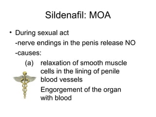 Sildenafil: MOA
• During sexual act
-nerve endings in the penis release NO
-causes:
(a) relaxation of smooth muscle
cells in the lining of penile
blood vessels
(b) Engorgement of the organ
with blood
 