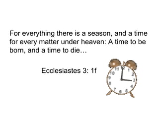 For everything there is a season, and a time
for every matter under heaven: A time to be
born, and a time to die…
Ecclesiastes 3: 1f
 
