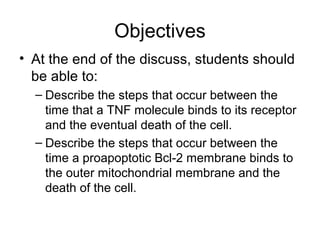 Objectives
• At the end of the discuss, students should
be able to:
– Describe the steps that occur between the
time that a TNF molecule binds to its receptor
and the eventual death of the cell.
– Describe the steps that occur between the
time a proapoptotic Bcl-2 membrane binds to
the outer mitochondrial membrane and the
death of the cell.
 