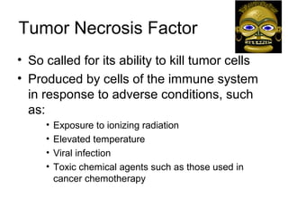 Tumor Necrosis Factor
• So called for its ability to kill tumor cells
• Produced by cells of the immune system
in response to adverse conditions, such
as:
• Exposure to ionizing radiation
• Elevated temperature
• Viral infection
• Toxic chemical agents such as those used in
cancer chemotherapy
 