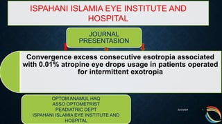 Convergence excess consecutive esotropia associated
with 0.01% atropine eye drops usage in patients operated
for intermittent exotropia
22/2/2024 1
ISPAHANI ISLAMIA EYE INSTITUTE AND
HOSPITAL
JOURNAL
PRESENTASION
OPTOM ANAMUL HAQ
ASSO OPTOMETRIST
PEADIATRIC DEPT
ISPAHANI ISLAMIA EYE INSTITUTE AND
HOSPITAL
 