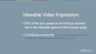 Viewable Video Impression: 
• 50% of the ad’s pixels on an in-focus browser 
tab in the viewable space of the browser page 
• 2 continuous seconds (any unduplicated content of the ad 
comprising 2 continuous seconds qualifies in this regard) 
 