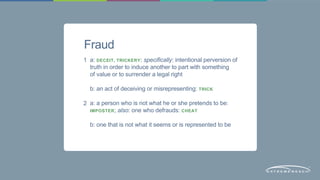 Fraud 
a: DECEIT, TRICKERY: specifically: intentional perversion of 
truth in order to induce another to part with something 
of value or to surrender a legal right 
b: an act of deceiving or misrepresenting: TRICK 
a: a person who is not what he or she pretends to be: 
IMPOSTER; also: one who defrauds: CHEAT 
b: one that is not what it seems or is represented to be 
1 
2 
 