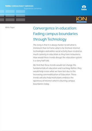 White Paper
              Convergence in education:
              Fading campus boundaries
              through Technology
              The irony is that it is always harder to tell what is
              imminent than to frame what is far-fetched. Internet
              technologies and online social activity have created as
              much curiosity in education as they have in business.
              How would these trends disrupt the education system
              is a story half told.

              We find that these trends would not change the
              fundamentals of education and teaching. Rather, they
              would help revive what we have lost due to the
              increasing commoditization of Education. These
              trends will also help Institutions embrace the
              openness of Internet which is blurring campus
              boundaries today.
 