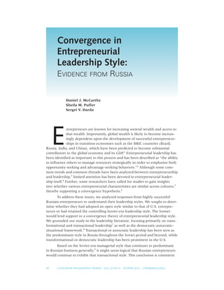 Convergence in
      Entrepreneurial
      Leadership Style:
      EVIDENCE FROM RUSSIA


            Daniel J. McCarthy
            Sheila M. Puffer
            Sergei V. Darda




     E
               ntrepreneurs are known for increasing societal wealth and access to
               that wealth. Importantly, global wealth is likely to become increas-
               ingly dependent upon the development of successful entrepreneur-
               ships in transition economies such as the BRIC countries (Brazil,
Russia, India, and China), which have been predicted to become substantial
contributors to the global economy and its GDP.1 Entrepreneurial leadership has
been identiﬁed as important to this process and has been described as “the ability
to inﬂuence others to manage resources strategically in order to emphasize both
opportunity-seeking and advantage-seeking behaviors.”2 Although some com-
mon trends and common threads have been analyzed between entrepreneurship
and leadership,3 limited attention has been devoted to entrepreneurial leader-
ship itself.4 Further, some researchers have called for studies to gain insights
into whether various entrepreneurial characteristics are similar across cultures,5
thereby supporting a convergence hypothesis.6
       To address these issues, we analyzed responses from highly successful
Russian entrepreneurs to understand their leadership styles. We sought to deter-
mine whether they had adopted an open style similar to that of U.S. entrepre-
neurs or had retained the controlling Soviet-era leadership style. The former
would lend support to a convergence theory of entrepreneurial leadership style.
We grounded our study in the leadership literature, focusing primarily on trans-
formational and transactional leadership7 as well as the democratic-autocratic-
situational framework.8 Transactional or autocratic leadership has been seen as
the predominant style in Russia throughout the Soviet period and beyond, while
transformational or democratic leadership has been prominent in the U.S.
      Based on the Soviet-era managerial style that continues to predominate
in Russian business generally,9 it might seem logical that Russian entrepreneurs
would continue to exhibit that transactional style. This conclusion is consistent


48    CALIFORNIA MANAGEMENT REVIEW VOL. 52, NO. 4   SUMMER 2010   CMR.BERKELEY.EDU
 