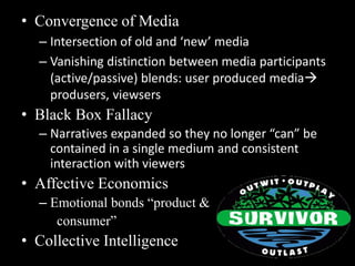 • Convergence of Media 
– Intersection of old and ‘new’ media 
– Vanishing distinction between media participants 
(active/passive) blends: user produced media 
produsers, viewsers 
• Black Box Fallacy 
– Narratives expanded so they no longer “can” be 
contained in a single medium and consistent 
interaction with viewers 
• Affective Economics 
– Emotional bonds “product & 
consumer” 
• Collective Intelligence 
 