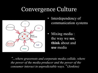 Convergence Culture 
• Interdependency of 
communication systems 
• Mixing media : 
the way we see, 
think about and 
use media 
“…where grassroots and corporate media collide, where 
the power of the media producer and the power of the 
consumer interact in unpredictable ways.” (Jenkins) 
 