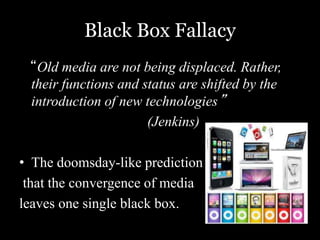Black Box Fallacy 
“Old media are not being displaced. Rather, 
their functions and status are shifted by the 
introduction of new technologies” 
(Jenkins) 
• The doomsday-like prediction 
that the convergence of media 
leaves one single black box. 
 