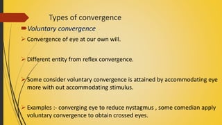 Types of convergence
Voluntary convergence
 Convergence of eye at our own will.
 Different entity from reflex convergence.
 Some consider voluntary convergence is attained by accommodating eye
more with out accommodating stimulus.
 Examples :- converging eye to reduce nystagmus , some comedian apply
voluntary convergence to obtain crossed eyes.
 