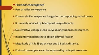 Fusional convergence
 Part of reflex convergence
 Ensures similar images are imaged on corresponding retinal points.
 It is mainly induced by bitemporal image disparity.
 No refractive changes seen in eye during fusional convergence.
 Involuntary mechanism to obtain bifoveal fixation
 Magnitude of it is 35 pd at near and 18 pd at distance.
 Fusional convergence can be improved by orthoptic exercises.
 