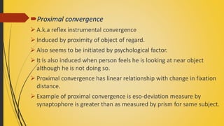 Proximal convergence
 A.k.a reflex instrumental convergence
 Induced by proximity of object of regard.
 Also seems to be initiated by psychological factor.
 It is also induced when person feels he is looking at near object
although he is not doing so.
 Proximal convergence has linear relationship with change in fixation
distance.
 Example of proximal convergence is eso-deviation measure by
synaptophore is greater than as measured by prism for same subject.
 
