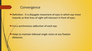 Convergence
Definition : It is disjugate movement of eyes in which eye move
inwards so that lines of sight will intersect in front of eyes.
A.k.a synchronous adduction of each eye.
Helps to maintain bifoveal single vision at any fixation
distances.
 