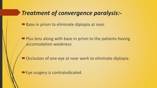 Treatment of convergence paralysis:-
Base in prism to eliminate diplopia at near.
Plus lens along with base in prism to the patients having
accomodation weakness
Occlusion of one eye at near work to eliminate diplopia.
Eye surgery is contraindicated.
 