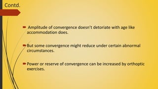 Contd.
 Amplitude of convergence doesn’t detoriate with age like
accommodation does.
But some convergence might reduce under certain abnormal
circumstances.
Power or reserve of convergence can be increased by orthoptic
exercises.
 