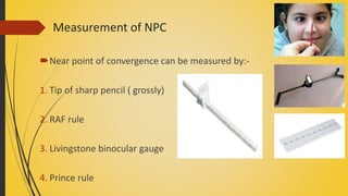 Measurement of NPC
Near point of convergence can be measured by:-
1. Tip of sharp pencil ( grossly)
2. RAF rule
3. Livingstone binocular gauge
4. Prince rule
 