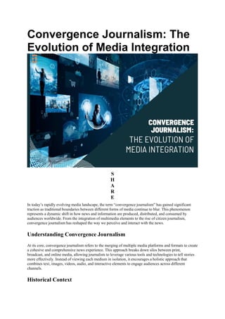 Convergence Journalism: The
Evolution of Media Integration
S
H
A
R
E
In today’s rapidly evolving media landscape, the term “convergence journalism” has gained significant
traction as traditional boundaries between different forms of media continue to blur. This phenomenon
represents a dynamic shift in how news and information are produced, distributed, and consumed by
audiences worldwide. From the integration of multimedia elements to the rise of citizen journalism,
convergence journalism has reshaped the way we perceive and interact with the news.
Understanding Convergence Journalism
At its core, convergence journalism refers to the merging of multiple media platforms and formats to create
a cohesive and comprehensive news experience. This approach breaks down silos between print,
broadcast, and online media, allowing journalists to leverage various tools and technologies to tell stories
more effectively. Instead of viewing each medium in isolation, it encourages a holistic approach that
combines text, images, videos, audio, and interactive elements to engage audiences across different
channels.
Historical Context
 