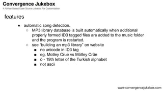 www.convergencejukebox.com
● automatic song detection.
○ MP3 library database is built automatically when additional
properly formed ID3 tagged files are added to the music folder
and the program is restarted.
○ see “building an mp3 library” on website
■ no unicode in ID3 tag
■ eg. Motley Crue vs Mötley Crüe
■ ö - 19th letter of the Turkish alphabet
■ not ascii
features
 