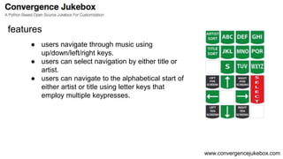 www.convergencejukebox.com
● users navigate through music using
up/down/left/right keys.
● users can select navigation by either title or
artist.
● users can navigate to the alphabetical start of
either artist or title using letter keys that
employ multiple keypresses.
features
 