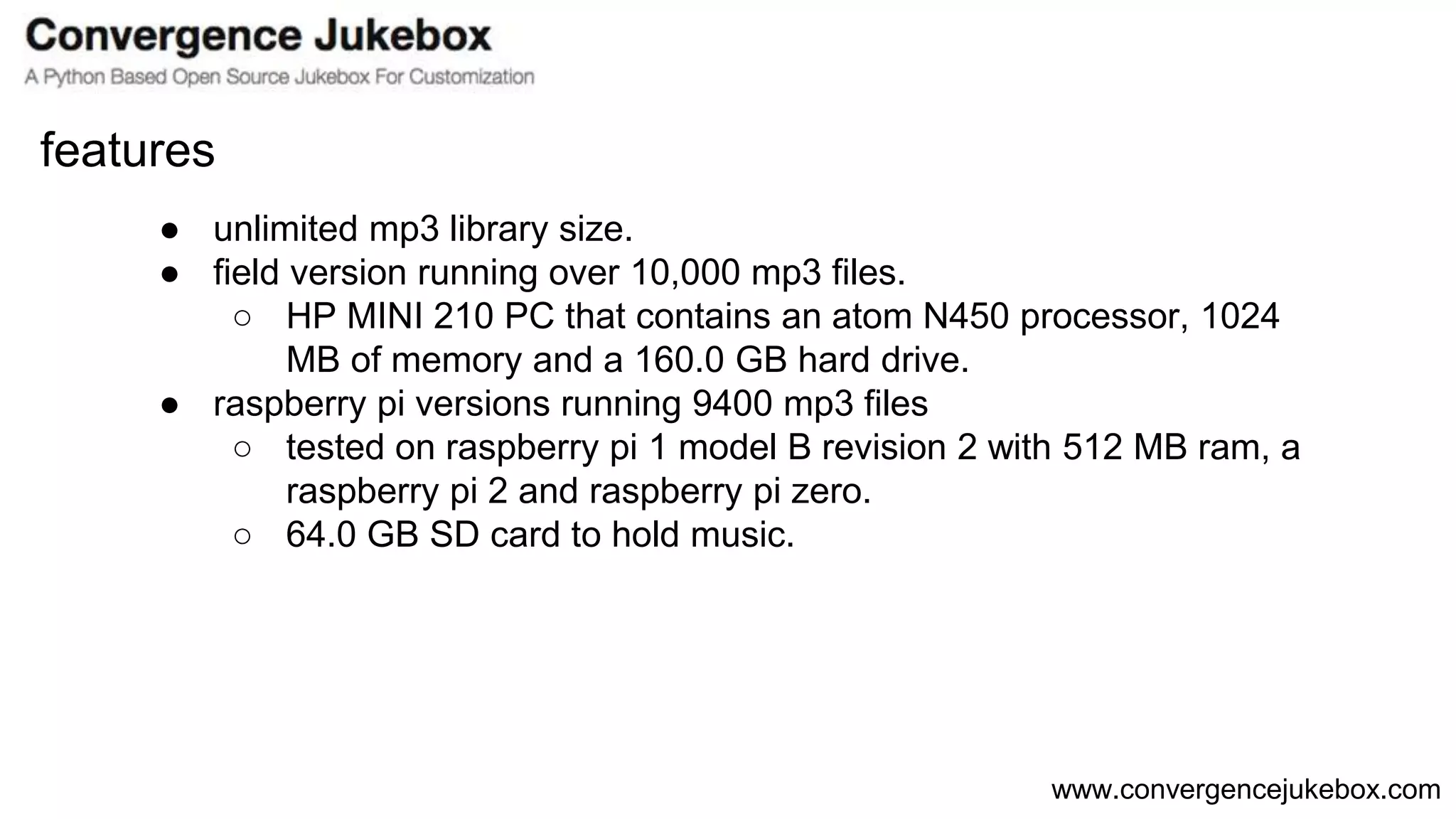 www.convergencejukebox.com
● unlimited mp3 library size.
● field version running over 10,000 mp3 files.
○ HP MINI 210 PC that contains an atom N450 processor, 1024
MB of memory and a 160.0 GB hard drive.
● raspberry pi versions running 9400 mp3 files
○ tested on raspberry pi 1 model B revision 2 with 512 MB ram, a
raspberry pi 2 and raspberry pi zero.
○ 64.0 GB SD card to hold music.
features
 