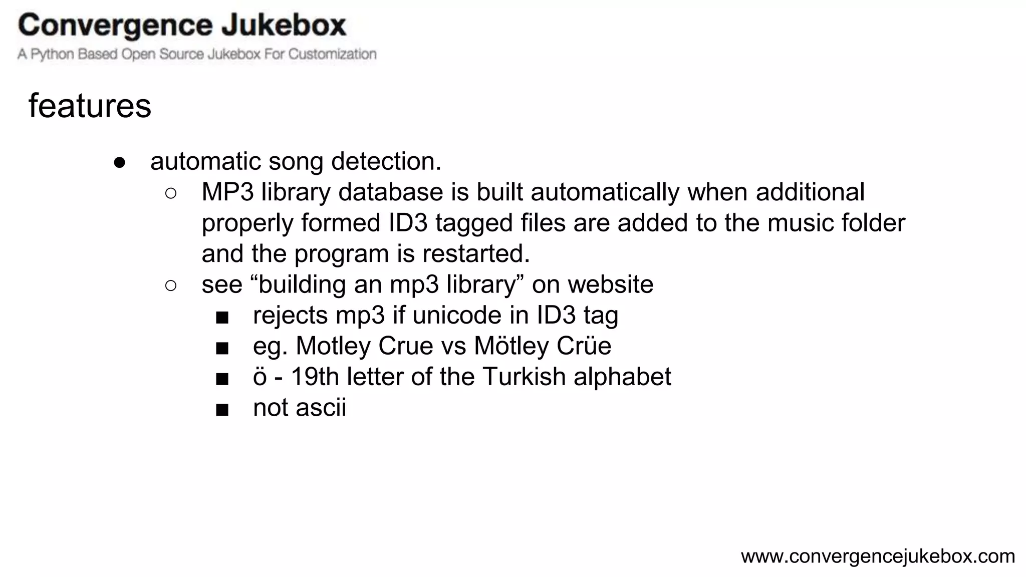 www.convergencejukebox.com
● automatic song detection.
○ MP3 library database is built automatically when additional
properly formed ID3 tagged files are added to the music folder
and the program is restarted.
○ see “building an mp3 library” on website
■ rejects mp3 if unicode in ID3 tag
■ eg. Motley Crue vs Mötley Crüe
■ ö - 19th letter of the Turkish alphabet
■ not ascii
features
 