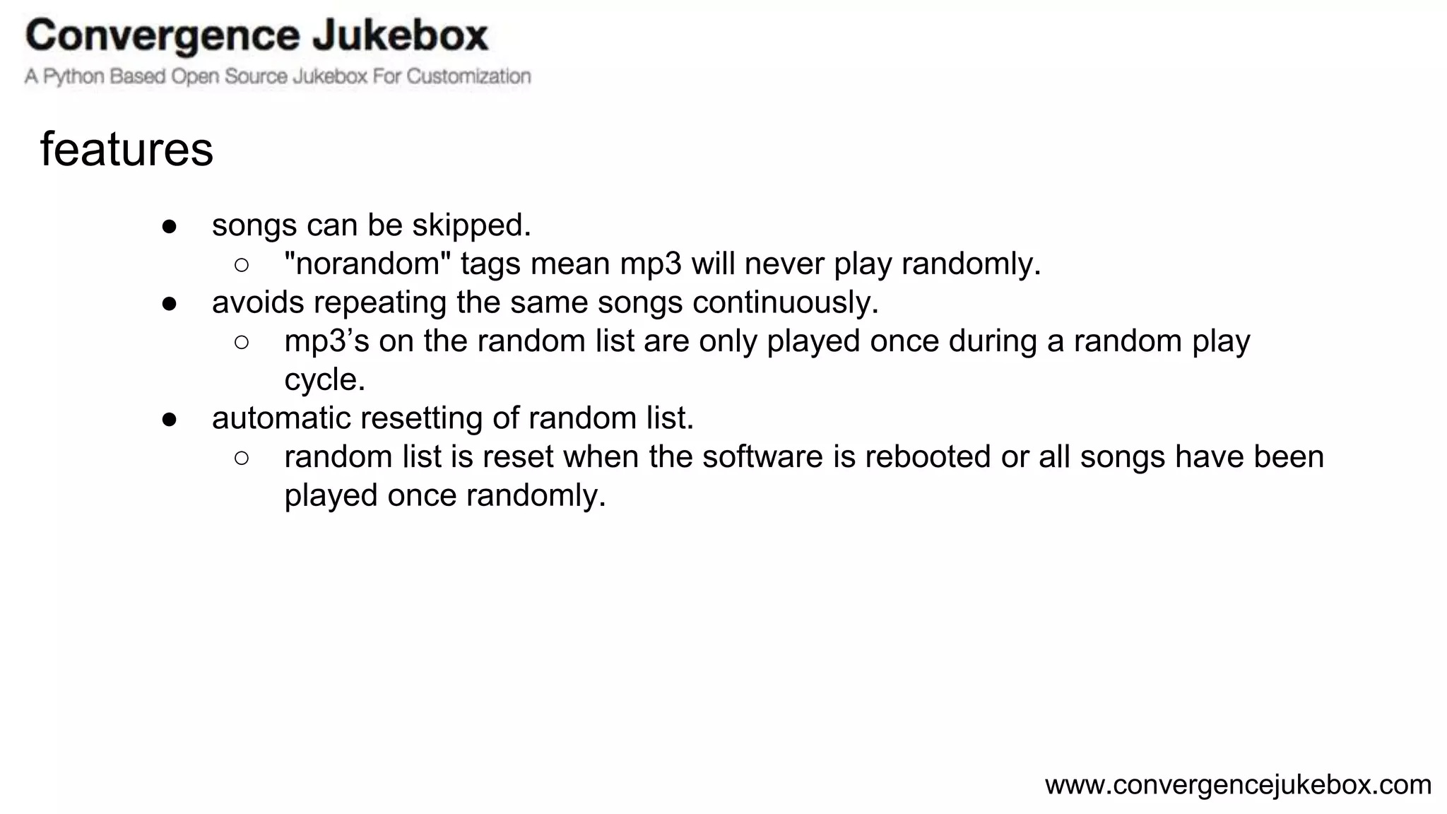 www.convergencejukebox.com
● songs can be skipped.
○ "norandom" tags mean mp3 will never play randomly.
● avoids repeating the same songs continuously.
○ mp3’s on the random list are only played once during a random play
cycle.
● automatic resetting of random list.
○ random list is reset when the software is rebooted or all songs have been
played once randomly.
features
 