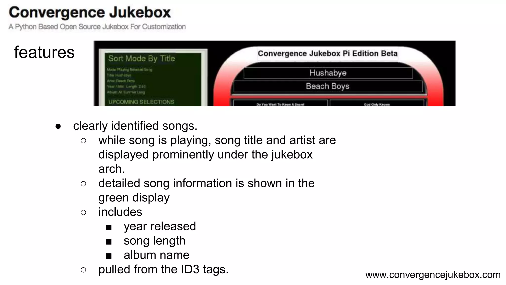 www.convergencejukebox.com
● clearly identified songs.
○ while song is playing, song title and artist are
displayed prominently under the jukebox
arch.
○ detailed song information is shown in the
green display
○ includes
■ year released
■ song length
■ album name
○ pulled from the ID3 tags.
features
 