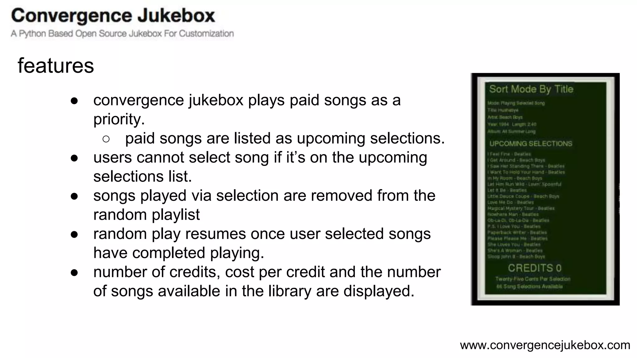 www.convergencejukebox.com
● convergence jukebox plays paid songs as a
priority.
○ paid songs are listed as upcoming selections.
● users cannot select song if it’s on the upcoming
selections list.
● songs played via selection are removed from the
random playlist
● random play resumes once user selected songs
have completed playing.
● number of credits, cost per credit and the number
of songs available in the library are displayed.
features
 